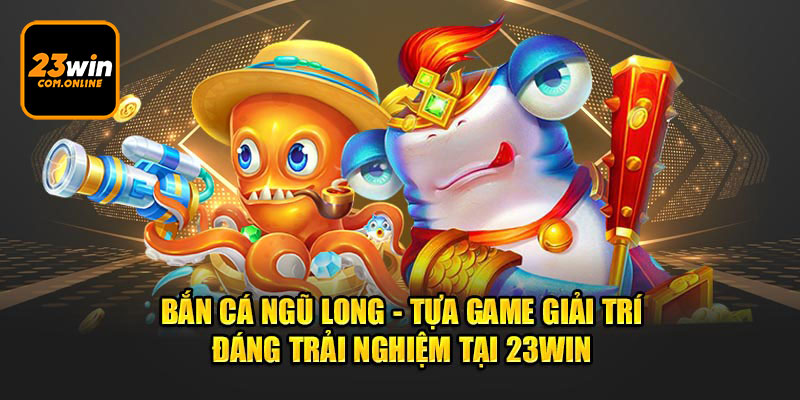 Bắn Cá Ngũ Long - Tựa Game Giải Trí Đáng Trải Nghiệm tại 23Win